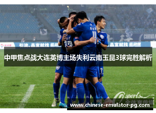 中甲焦点战大连英博主场失利云南玉昆3球完胜解析 中甲焦点战大连英博主场失利云南玉昆3球完胜解析