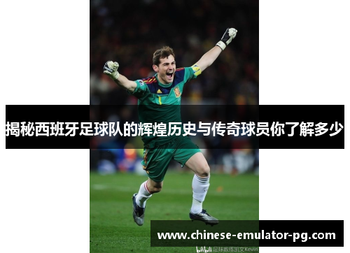 揭秘西班牙足球队的辉煌历史与传奇球员你了解多少 揭秘西班牙足球队的辉煌历史与传奇球员你了解多少