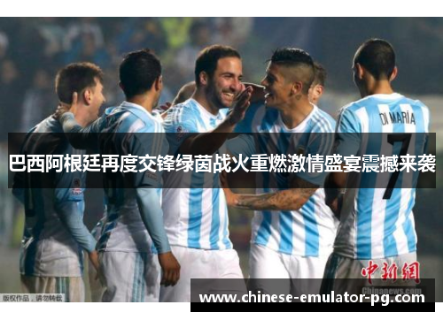 巴西阿根廷再度交锋绿茵战火重燃激情盛宴震撼来袭