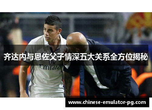 齐达内与恩佐父子情深五大关系全方位揭秘