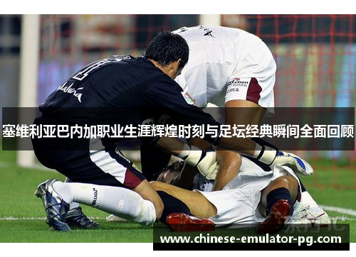 塞维利亚巴内加职业生涯辉煌时刻与足坛经典瞬间全面回顾 塞维利亚巴内加职业生涯辉煌时刻与足坛经典瞬间全面回顾