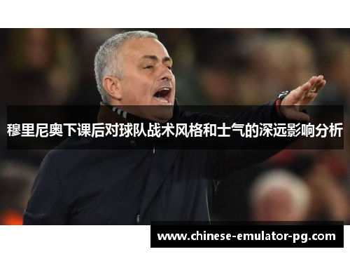 穆里尼奥下课后对球队战术风格和士气的深远影响分析