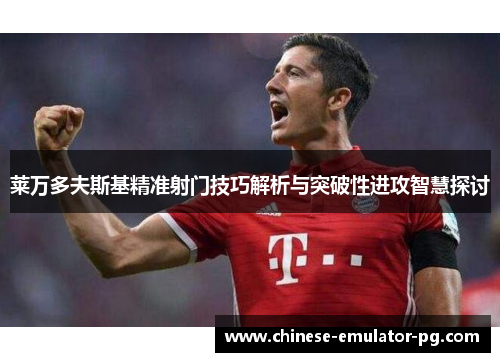 莱万多夫斯基精准射门技巧解析与突破性进攻智慧探讨