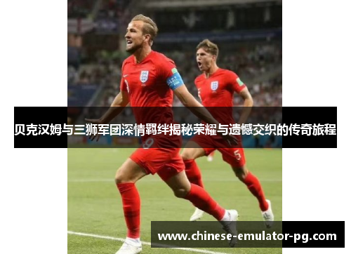 贝克汉姆与三狮军团深情羁绊揭秘荣耀与遗憾交织的传奇旅程