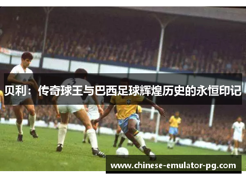 贝利：传奇球王与巴西足球辉煌历史的永恒印记