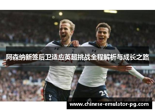 阿森纳新签后卫适应英超挑战全程解析与成长之路