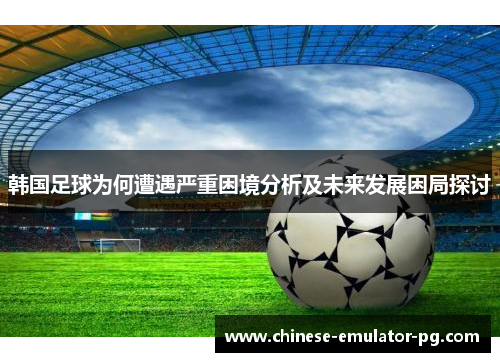 韩国足球为何遭遇严重困境分析及未来发展困局探讨