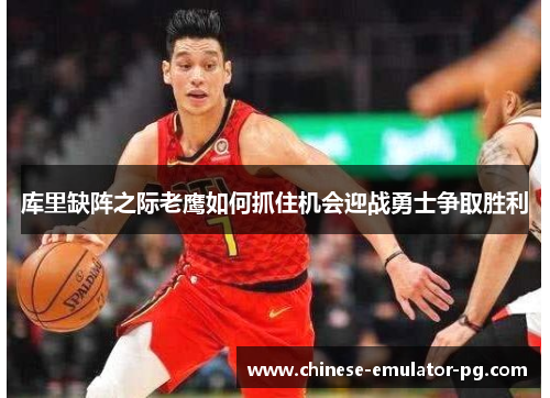 库里缺阵之际老鹰如何抓住机会迎战勇士争取胜利