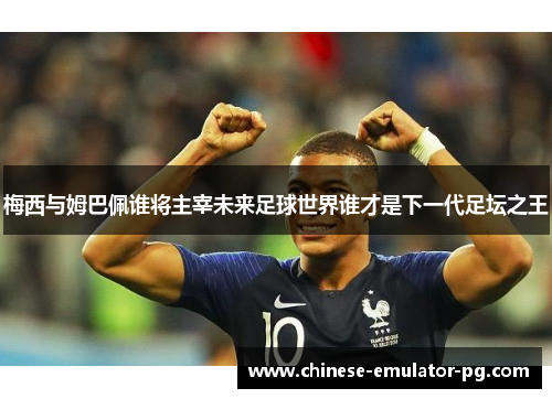 梅西与姆巴佩谁将主宰未来足球世界谁才是下一代足坛之王