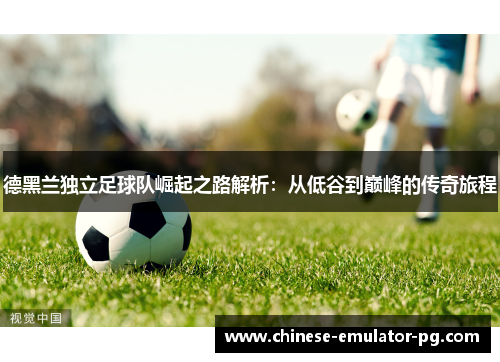 德黑兰独立足球队崛起之路解析：从低谷到巅峰的传奇旅程