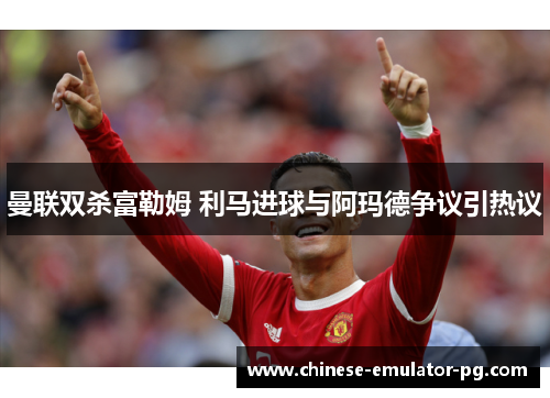 曼联双杀富勒姆 利马进球与阿玛德争议引热议