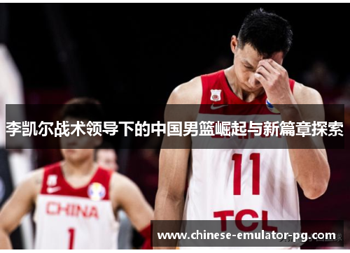 李凯尔战术领导下的中国男篮崛起与新篇章探索
