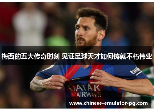梅西的五大传奇时刻 见证足球天才如何铸就不朽伟业