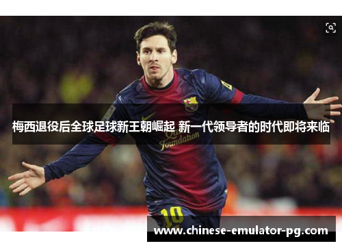 梅西退役后全球足球新王朝崛起 新一代领导者的时代即将来临