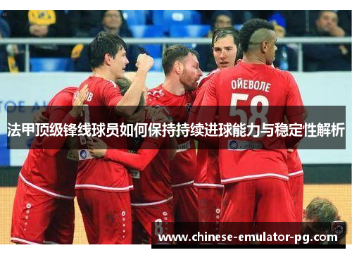 法甲顶级锋线球员如何保持持续进球能力与稳定性解析