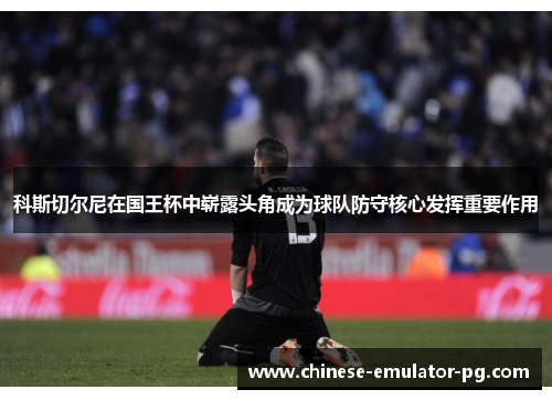 科斯切尔尼在国王杯中崭露头角成为球队防守核心发挥重要作用