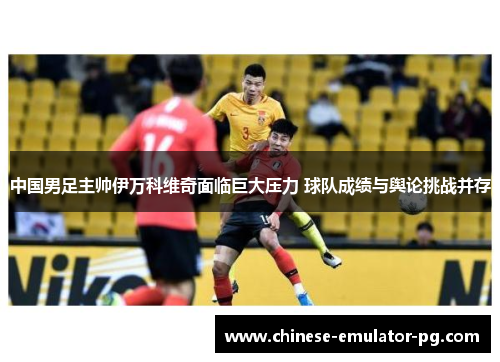 中国男足主帅伊万科维奇面临巨大压力 球队成绩与舆论挑战并存