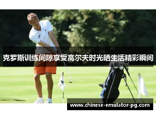 克罗斯训练间隙享受高尔夫时光晒生活精彩瞬间