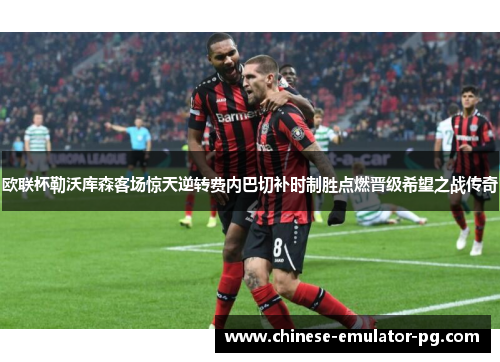 欧联杯勒沃库森客场惊天逆转费内巴切补时制胜点燃晋级希望之战传奇 欧联杯勒沃库森客场惊天逆转费内巴切补时制胜点燃晋级希望之战传奇