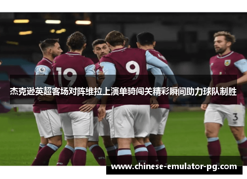 杰克逊英超客场对阵维拉上演单骑闯关精彩瞬间助力球队制胜 杰克逊英超客场对阵维拉上演单骑闯关精彩瞬间助力球队制胜